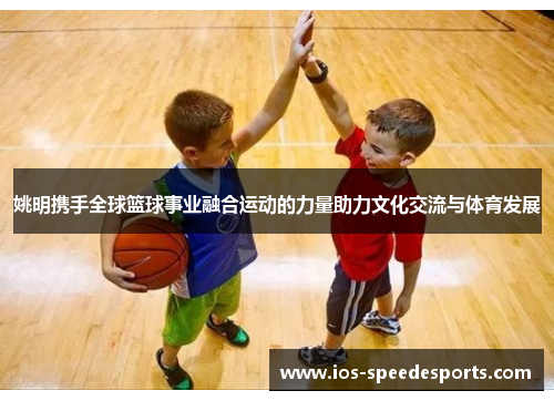 姚明携手全球篮球事业融合运动的力量助力文化交流与体育发展