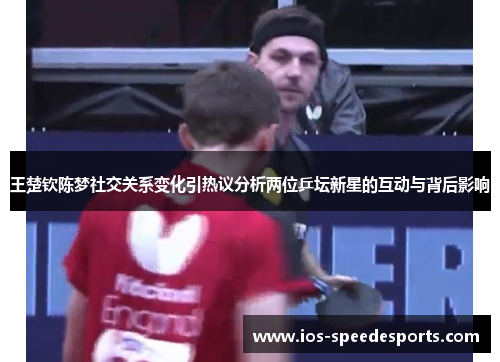 王楚钦陈梦社交关系变化引热议分析两位乒坛新星的互动与背后影响