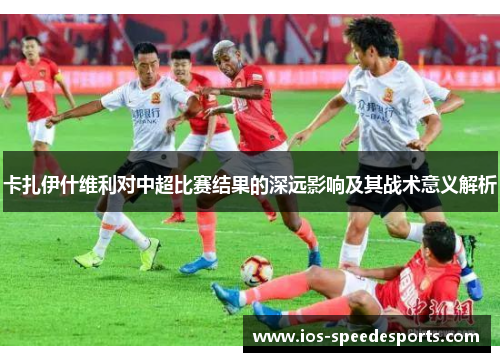 卡扎伊什维利对中超比赛结果的深远影响及其战术意义解析 卡扎伊什维利对中超比赛结果的深远影响及其战术意义解析