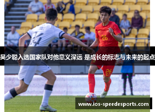 吴少聪入选国家队对他意义深远 是成长的标志与未来的起点
