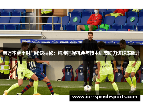 莱万本赛季射门秘诀揭秘:精准把握机会与技术细节助力进球率飙升 莱万本赛季射门秘诀揭秘:精准把握机会与技术细节助力进球率飙升