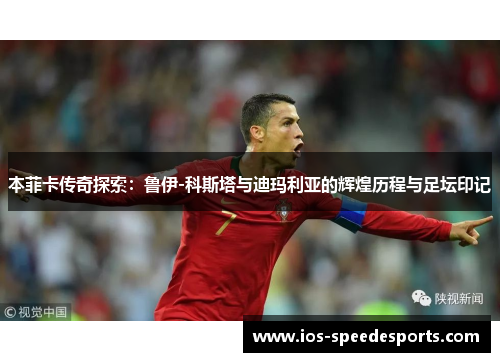 本菲卡传奇探索：鲁伊-科斯塔与迪玛利亚的辉煌历程与足坛印记