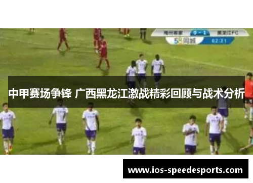 中甲赛场争锋 广西黑龙江激战精彩回顾与战术分析 中甲赛场争锋 广西黑龙江激战精彩回顾与战术分析