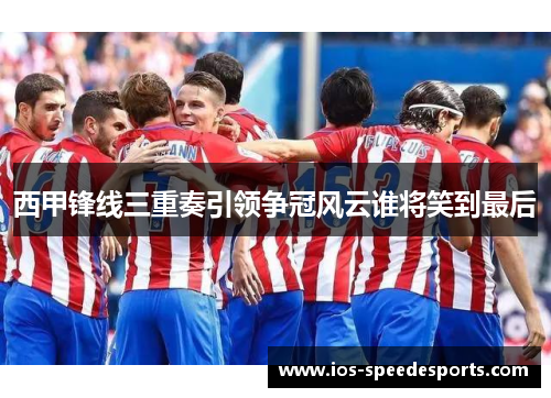 西甲锋线三重奏引领争冠风云谁将笑到最后 西甲锋线三重奏引领争冠风云谁将笑到最后