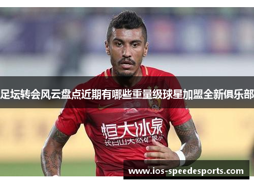 足坛转会风云盘点近期有哪些重量级球星加盟全新俱乐部